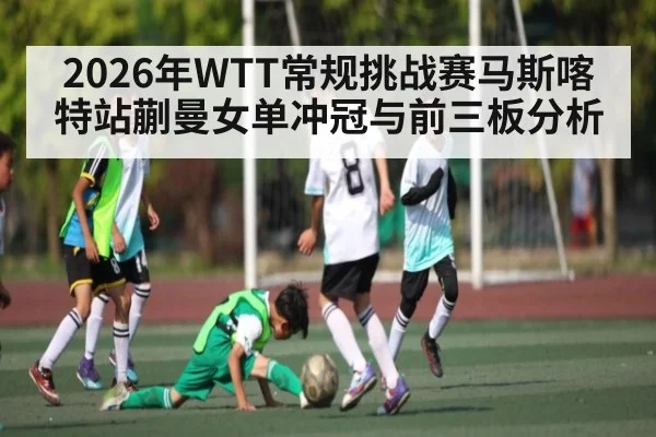 2026年WTT常规挑战赛马斯喀特站蒯曼女单冲冠与前三板分析